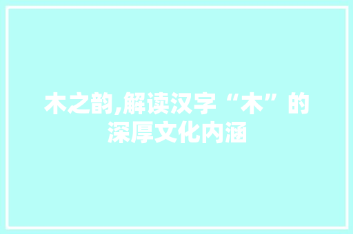 木之韵,解读汉字“木”的深厚文化内涵