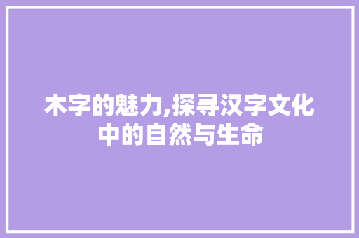 木字的魅力,探寻汉字文化中的自然与生命