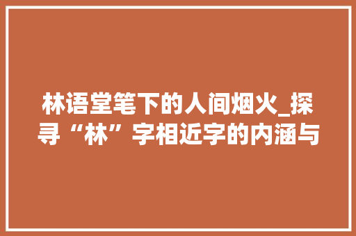 林语堂笔下的人间烟火_探寻“林”字相近字的内涵与意境