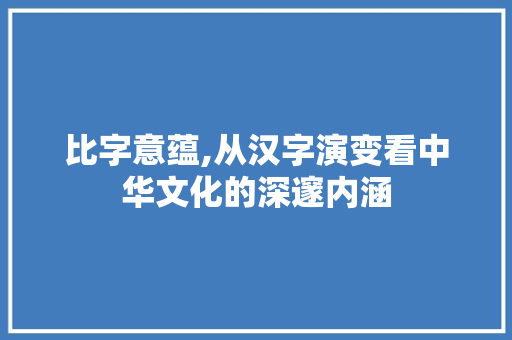 比字意蕴,从汉字演变看中华文化的深邃内涵