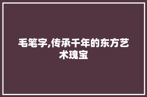 毛笔字,传承千年的东方艺术瑰宝