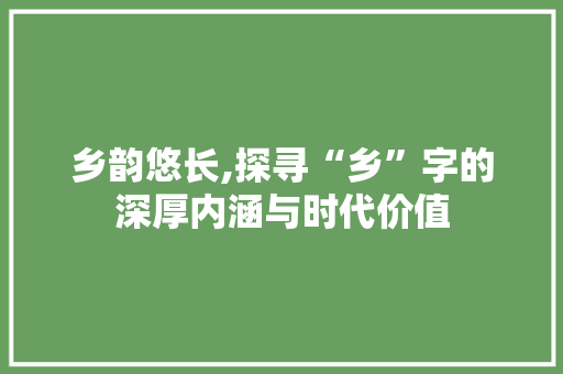 乡韵悠长,探寻“乡”字的深厚内涵与时代价值