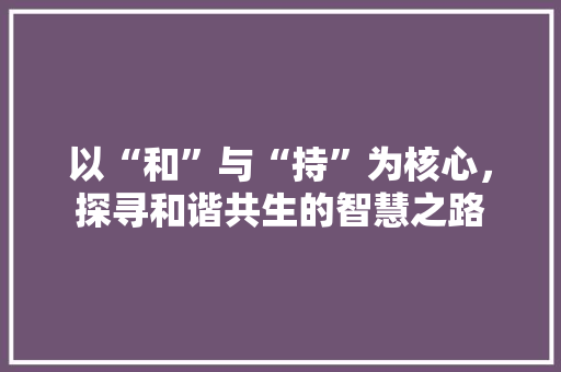 以“和”与“持”为核心，探寻和谐共生的智慧之路