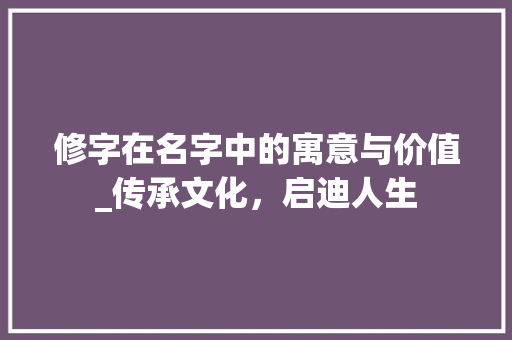 修字在名字中的寓意与价值_传承文化，启迪人生