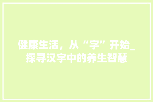 健康生活，从“字”开始_探寻汉字中的养生智慧