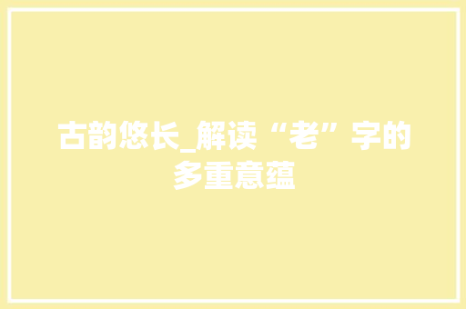 古韵悠长_解读“老”字的多重意蕴