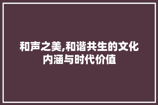 和声之美,和谐共生的文化内涵与时代价值