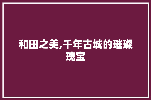 和田之美,千年古城的璀璨瑰宝