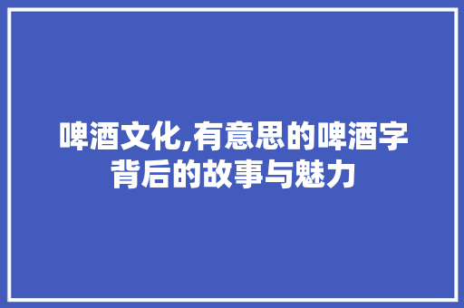 啤酒文化,有意思的啤酒字背后的故事与魅力