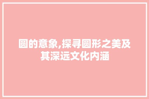 圆的意象,探寻圆形之美及其深远文化内涵