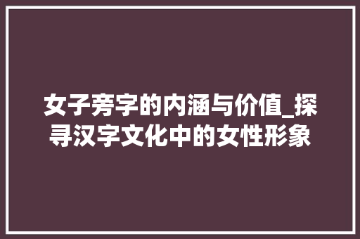 女子旁字的内涵与价值_探寻汉字文化中的女性形象
