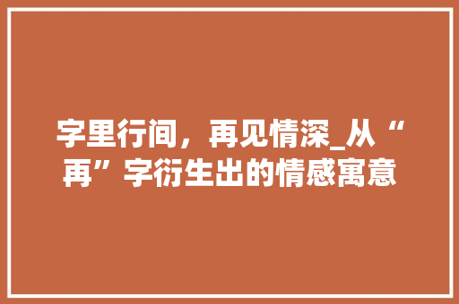 字里行间，再见情深_从“再”字衍生出的情感寓意