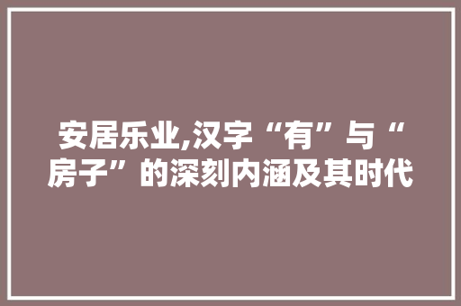 安居乐业,汉字“有”与“房子”的深刻内涵及其时代意义