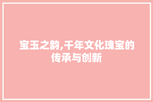 宝玉之韵,千年文化瑰宝的传承与创新