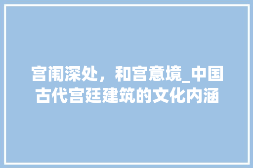 宫闱深处，和宫意境_中国古代宫廷建筑的文化内涵