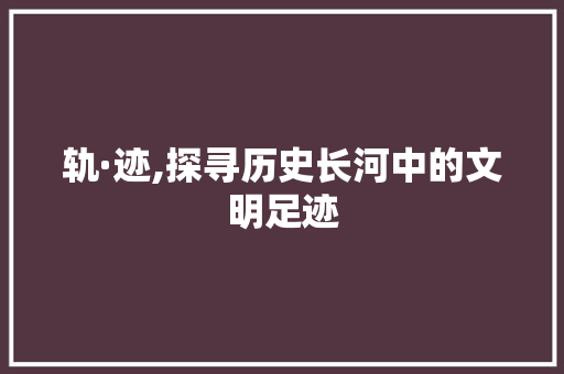 轨·迹,探寻历史长河中的文明足迹