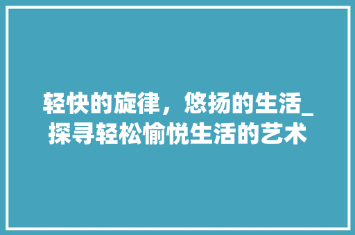 轻快的旋律，悠扬的生活_探寻轻松愉悦生活的艺术