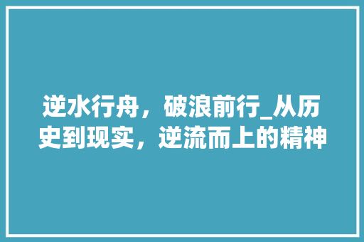 逆水行舟，破浪前行_从历史到现实，逆流而上的精神力量