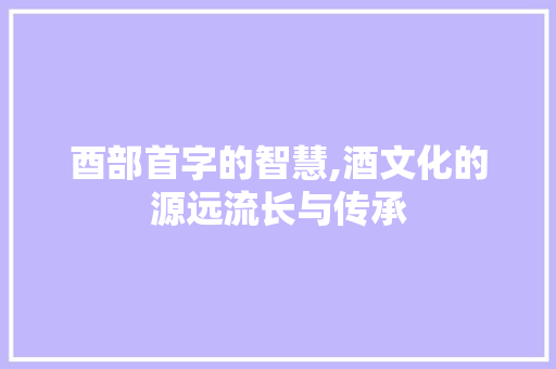 酉部首字的智慧,酒文化的源远流长与传承