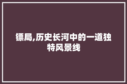 镖局,历史长河中的一道独特风景线