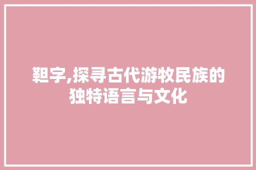 靼字,探寻古代游牧民族的独特语言与文化