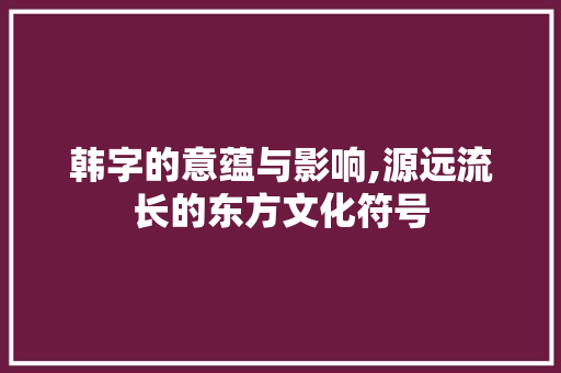 韩字的意蕴与影响,源远流长的东方文化符号