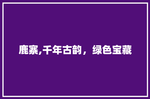 鹿寨,千年古韵，绿色宝藏