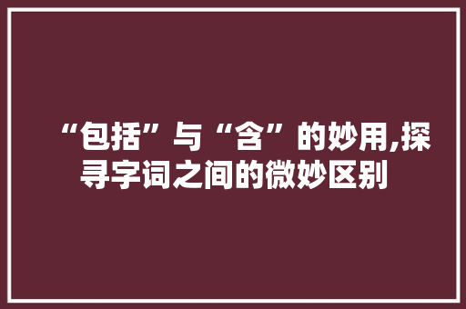 “包括”与“含”的妙用,探寻字词之间的微妙区别