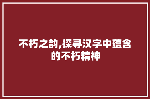 不朽之韵,探寻汉字中蕴含的不朽精神