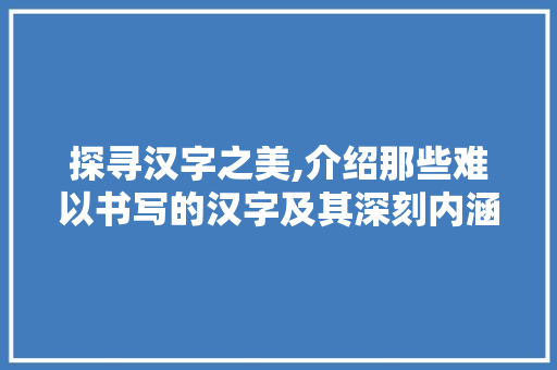 探寻汉字之美,介绍那些难以书写的汉字及其深刻内涵
