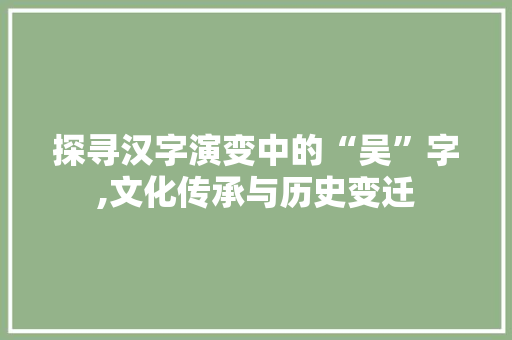探寻汉字演变中的“吴”字,文化传承与历史变迁
