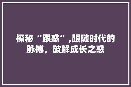 探秘“跟惑”,跟随时代的脉搏，破解成长之惑