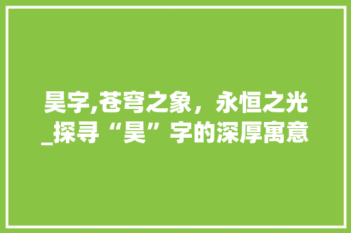 昊字,苍穹之象，永恒之光_探寻“昊”字的深厚寓意与文化内涵
