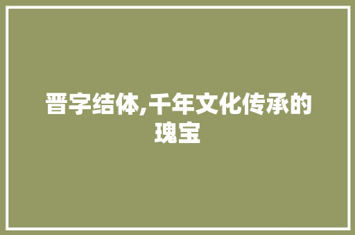 晋字结体,千年文化传承的瑰宝