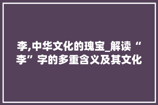 李,中华文化的瑰宝_解读“李”字的多重含义及其文化价值