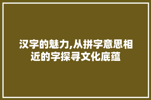 汉字的魅力,从拼字意思相近的字探寻文化底蕴