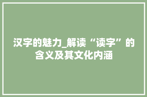 汉字的魅力_解读“读字”的含义及其文化内涵