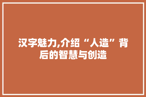 汉字魅力,介绍“人造”背后的智慧与创造