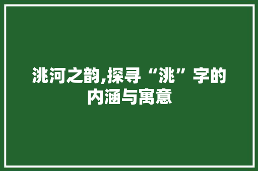 洮河之韵,探寻“洮”字的内涵与寓意