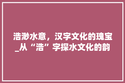 浩渺水意，汉字文化的瑰宝_从“浩”字探水文化的韵味