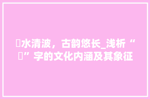 渒水清波，古韵悠长_浅析“渒”字的文化内涵及其象征意义