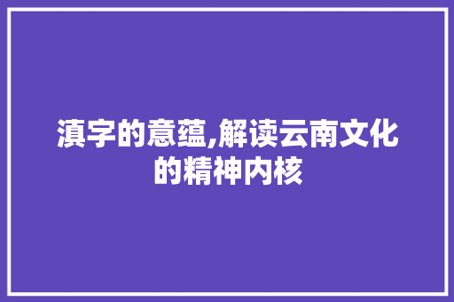 滇字的意蕴,解读云南文化的精神内核