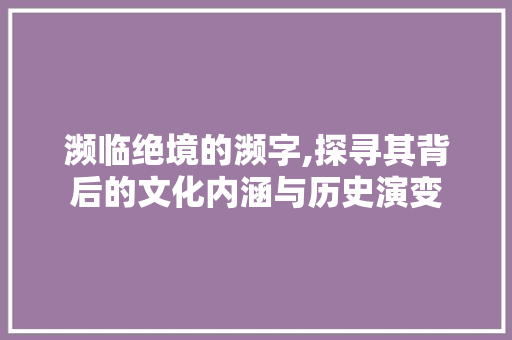 濒临绝境的濒字,探寻其背后的文化内涵与历史演变