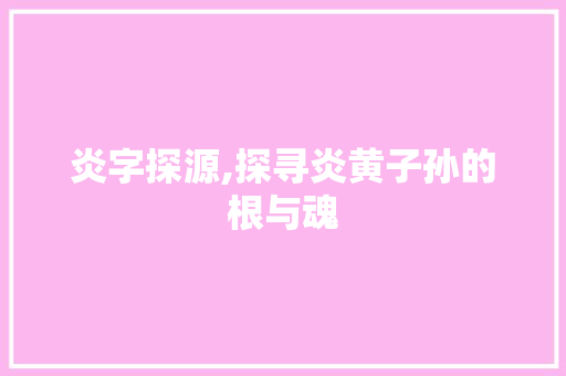 炎字探源,探寻炎黄子孙的根与魂