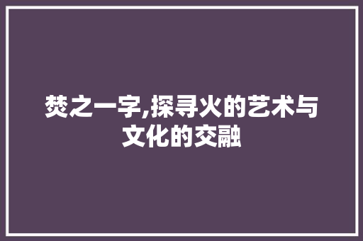 焚之一字,探寻火的艺术与文化的交融