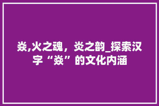 焱,火之魂，炎之韵_探索汉字“焱”的文化内涵
