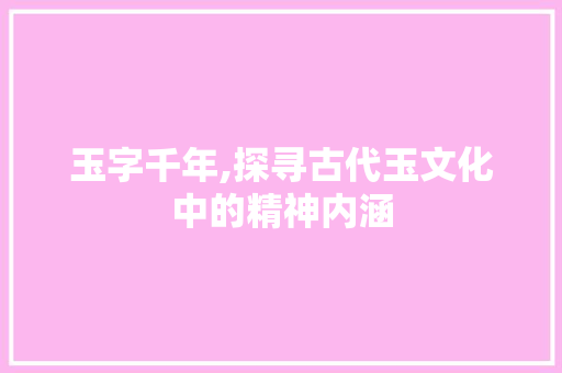 玉字千年,探寻古代玉文化中的精神内涵 演讲稿范文