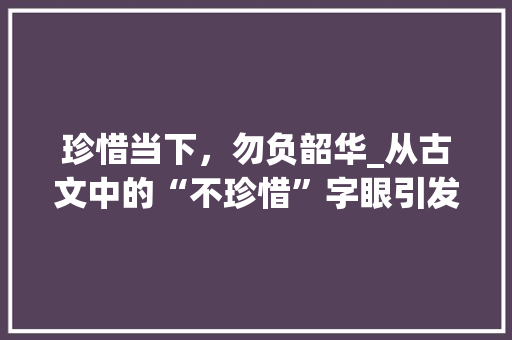 珍惜当下，勿负韶华_从古文中的“不珍惜”字眼引发的思考
