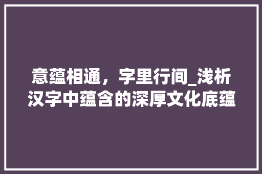 意蕴相通，字里行间_浅析汉字中蕴含的深厚文化底蕴