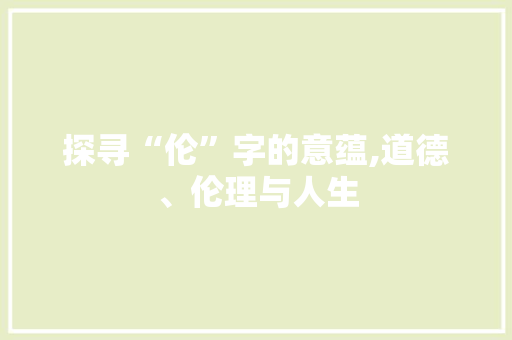 探寻“伦”字的意蕴,道德、伦理与人生